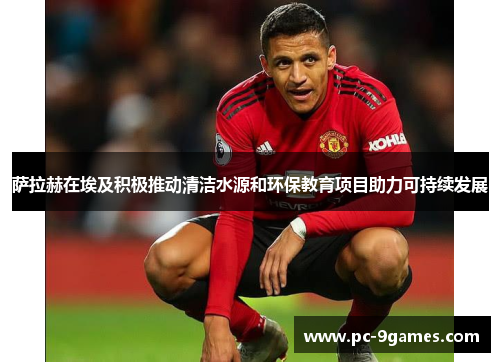 萨拉赫在埃及积极推动清洁水源和环保教育项目助力可持续发展