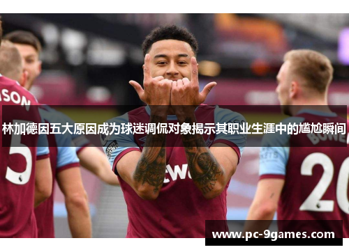 林加德因五大原因成为球迷调侃对象揭示其职业生涯中的尴尬瞬间