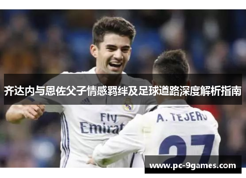 齐达内与恩佐父子情感羁绊及足球道路深度解析指南